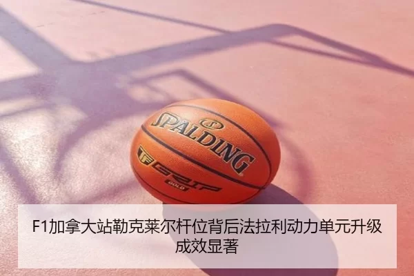 F1加拿大站勒克莱尔杆位背后法拉利动力单元升级成效显著
