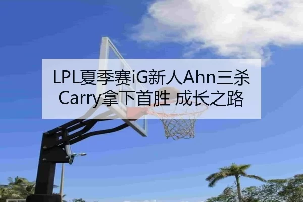 LPL夏季赛iG新人Ahn三杀Carry拿下首胜 成长之路
