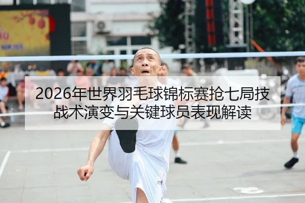 2026年世界羽毛球锦标赛抢七局技战术演变与关键球员表现解读
