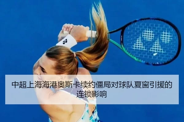 中超上海海港奥斯卡续约僵局对球队夏窗引援的连锁影响