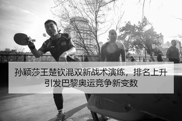孙颖莎王楚钦混双新战术演练，排名上升引发巴黎奥运竞争新变数